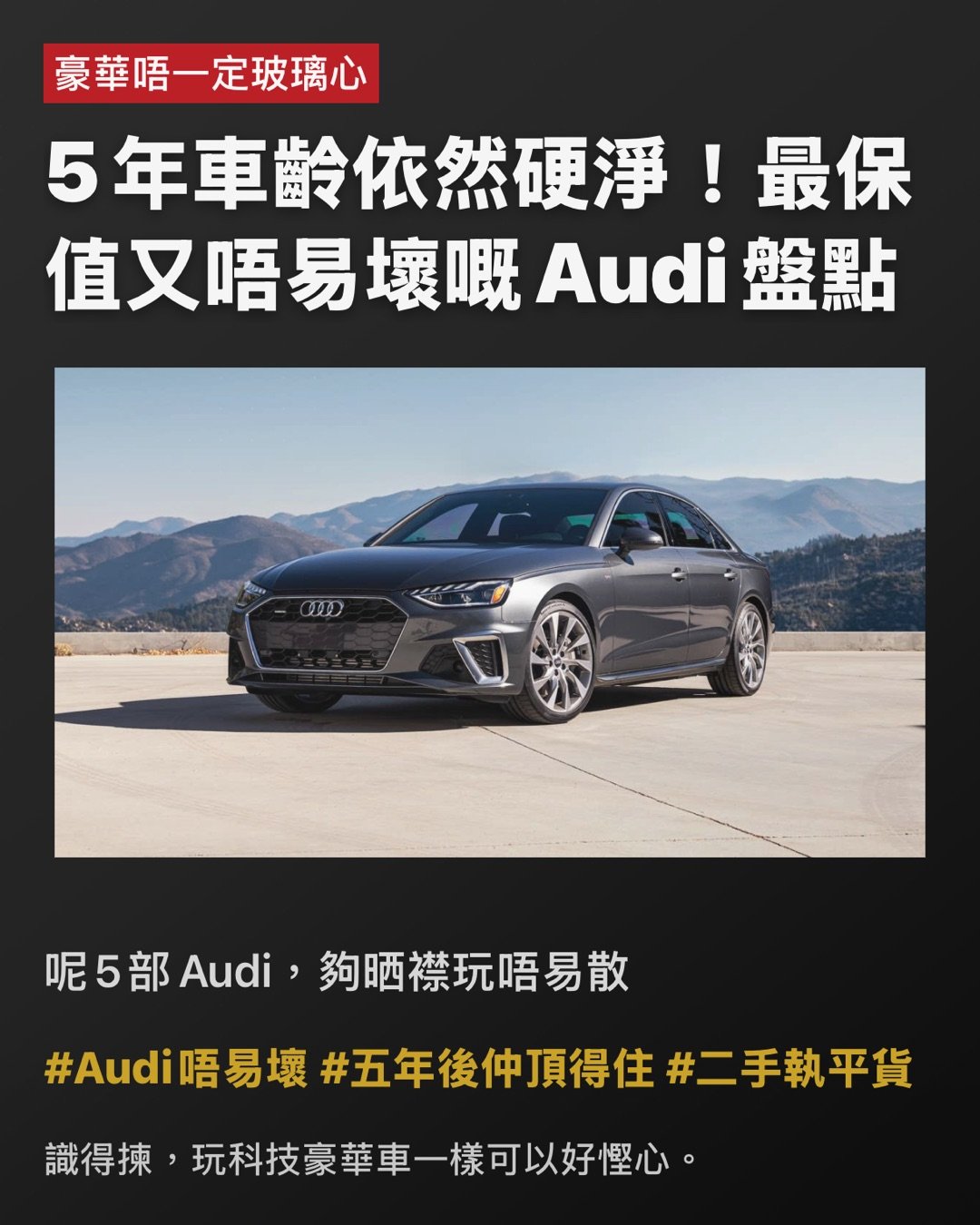 豪華唔一定玻璃心

5年車齡依然硬淨！最保值又唔易壞嘅Audi盤點

呢5部Audi，夠晒襟玩唔易散

玩Audi最怕咩？唔係怕舊，係怕佢老咗開始鬧情緒。

Audi一向賣科技感，車廂靚到似精品店，充滿『我好高級』嘅氣場。但一講到耐用度，好多人即刻皺眉——皆因黑科技愈多，就愈似養咗隻嬌生慣養嘅名種貓。好消息係，其實唔係部部都咁難服侍！#科技感唔等於麻煩 #豪華都可以正常

揀啱型號，Audi都可以由易碎水晶變做硬淨保溫杯。

今次為大家精選幾款5年車齡以上、表現依然企得穩嘅Audi。雖然未至於完美無瑕，但至少唔會成日上演『無端端著故障燈』嘅驚嚇鬧劇。#二手豪華唔使賭命

先講結論

最穩陣嗰批通常有條必勝公式：四缸優先、平台成熟、少啲花臣。聽落唔夠Gimmick？係㗎，但可靠度從來唔係睇煙花，而係朝朝早一扭匙就順利著車。#實用先係王道 #少花臣少煩惱

A4：Audi世界嘅靚白飯

A4未必最刺激、最浮誇，但正因為設計夠克制，反而最經得起歲月考驗。2.0 Turbo副偈出名成熟，2021年左右嘅版本更食正中期改款嘅紅利，少咗初代嘅小毛病，多咗份順暢。86分嘅可靠度，唔係靠奇蹟，係靠歲月苦練返嚟。#A4係穩陣派 #白飯先養人

A4點解贏得靚？

因為佢冇夾硬扮外太空戰艦。車廂科技感依舊，Virtual Cockpit一樣咁靚，但整體機械設定冇走火入魔。配埋quattro四驅，仲有一種『打風落雨都唔使驚』嘅底氣。呢類車最吸引之處，唔係一見鍾情，而係相處五年後你都未有衝動想換車。#愈相處愈順眼 #穩定輸出

A5：靚仔，但絕對唔係廢青

A5同A4底盤相近，可靠度同樣攞到86分絕對唔意外。最抵玩一定係Sportback版本，表面睇落似花弗型男，骨子裡其實係個識煮飯做家務嘅好男人。既有Coupe嘅流線美，又有揭背車嘅實用性。唯一挑剔係無框車門帶嚟少少風噪，但比起其他豪華車啲神經質小毛病，呢啲簡直係碎料。#A5型得來實際 #靚仔都有內涵

溫馨提示：四缸更識做人

想穩陣，四缸嘅45 TFSI通常比暴躁嘅V6版本更易服侍。性能強固然爽，但補品愈多，往往愈易出現『後生任性、老嚟扭計』嘅情況。揀長線拍檔，實用永遠排第一。#四缸更識做人 #別為面子供祖宗

TT：小跑車界嘅清泉

跑車通常喺耐用度排行榜都係陪跑份子，皆因性格古怪、脾氣火爆，維修單隨時長過恐嚇信。但TT偏偏唔跟劇本走，可靠度高達79分，算得上相當有骨氣。去到第三代尾期，早期嘅小問題已經被時間磨平，加上用咗大量Audi成熟嘅共用零件，自然冇咁易自爆。#TT唔止得個型 #跑車都可以生性

TT最抵讚嘅位

最抵讚係佢冇逼你日日望住個芒對住幾十層觸控選單發呆。功能設計直接了當，少啲屏幕霸權，多番啲直覺操作。呢種造車哲學好似一把老派廚刀：無花無假，但切落去刀刀中肯。#少啲觸控多啲痛快 #實體操作萬歲

Q3：SUV入面最少戲精嗰位

想揸Audi SUV但又唔想養住一堆嬌貴裝備？Q3絕對係最『正常』嘅選擇。68分雖然未算神級，但喺Audi SUV宇宙入面，佢已經係個肯準時返工、極少請病假嘅好員工。重點係佢避開咗大型SUV常見嘅複雜懸掛同多餘電子花臣，配埋8速自動波箱，表現比某些雙離合版本更加淡定。#Q3夠務實 #SUV都可以唔作反

Q3有咩要包容？

油耗未必靚到令你拍手掌。雖然車仔細細，但胃口有時比想像中大。不過如果你追求嘅係穩穩陣陣、易操控同時保留到豪華感，Q3的確係一張穩陣嘅安全牌。#食量有啲誠實 #細SUV大胃王

A6：大佬級，但記住唔好太貪心

A6可靠度得63分，聽落唔算標青，但放喺高科技豪華行政房車呢個級別，其實已經交足功課。關鍵一樣係識得揀成熟年份同埋四缸版本。早期雙屏MMI系統仲有啲軟件Bug，後期版本穩定咗之後自然好用得多。佢未必做到零麻煩，但起碼唔會成日上演『今日心情差，著盞燈嚇吓你』嘅戲碼。#A6要識揀年份 #大車都可以唔任性

最後一刀，講真話

老老實實，Audi從來都唔係『求其揸十年完全唔使保養』嗰種粗養品牌。佢始終係豪華車，定期保養要做，消耗品要換，有時仲要稍微將就吓佢嘅脾氣。但只要避開過度複雜嘅配置，集中火力揀A4、A5、TT、Q3同四缸A6呢幾款成熟選手，中伏機率自然大幅降低。豪華唔一定等於玻璃心，最緊要係你要識得避開嗰啲天生『戲精』。#識揀先係贏家 #豪華都可以長情

Hashtags

#Audi選購指南 #二手豪華攻略 #四缸至上 #成熟平台最香 #少電子少脾氣

識得揀，玩科技豪華車一樣可以好慳心。

#Audi唔易壞 #五年後仲頂得住 #二手執平貨 page 1