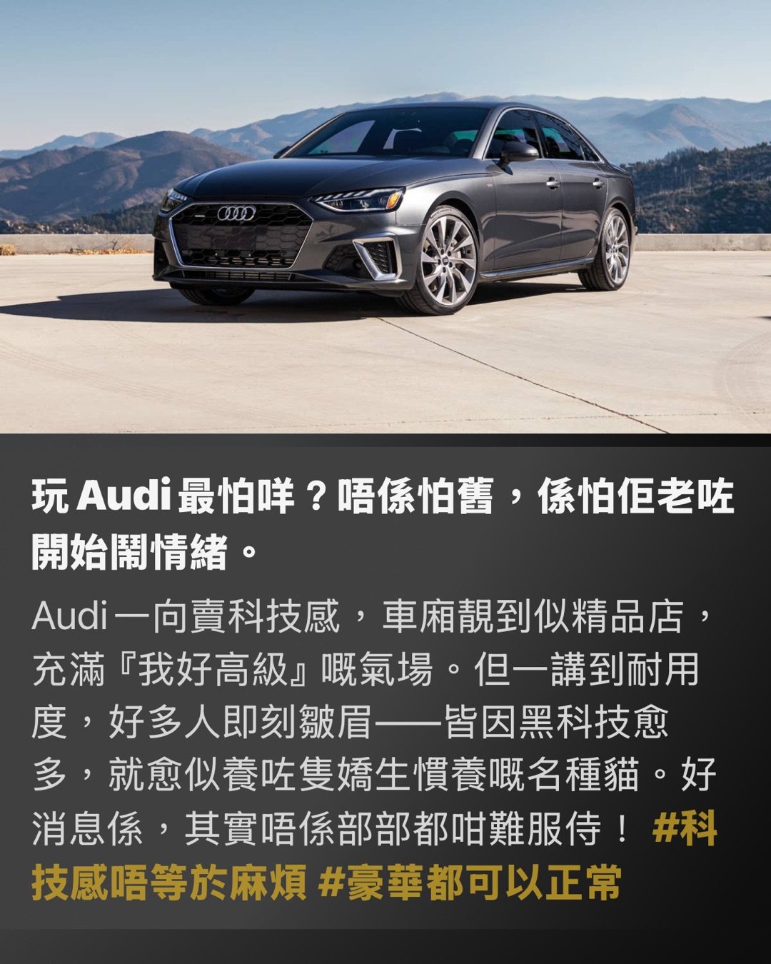 豪華唔一定玻璃心

5年車齡依然硬淨！最保值又唔易壞嘅Audi盤點

呢5部Audi，夠晒襟玩唔易散

玩Audi最怕咩？唔係怕舊，係怕佢老咗開始鬧情緒。

Audi一向賣科技感，車廂靚到似精品店，充滿『我好高級』嘅氣場。但一講到耐用度，好多人即刻皺眉——皆因黑科技愈多，就愈似養咗隻嬌生慣養嘅名種貓。好消息係，其實唔係部部都咁難服侍！#科技感唔等於麻煩 #豪華都可以正常

揀啱型號，Audi都可以由易碎水晶變做硬淨保溫杯。

今次為大家精選幾款5年車齡以上、表現依然企得穩嘅Audi。雖然未至於完美無瑕，但至少唔會成日上演『無端端著故障燈』嘅驚嚇鬧劇。#二手豪華唔使賭命

先講結論

最穩陣嗰批通常有條必勝公式：四缸優先、平台成熟、少啲花臣。聽落唔夠Gimmick？係㗎，但可靠度從來唔係睇煙花，而係朝朝早一扭匙就順利著車。#實用先係王道 #少花臣少煩惱

A4：Audi世界嘅靚白飯

A4未必最刺激、最浮誇，但正因為設計夠克制，反而最經得起歲月考驗。2.0 Turbo副偈出名成熟，2021年左右嘅版本更食正中期改款嘅紅利，少咗初代嘅小毛病，多咗份順暢。86分嘅可靠度，唔係靠奇蹟，係靠歲月苦練返嚟。#A4係穩陣派 #白飯先養人

A4點解贏得靚？

因為佢冇夾硬扮外太空戰艦。車廂科技感依舊，Virtual Cockpit一樣咁靚，但整體機械設定冇走火入魔。配埋quattro四驅，仲有一種『打風落雨都唔使驚』嘅底氣。呢類車最吸引之處，唔係一見鍾情，而係相處五年後你都未有衝動想換車。#愈相處愈順眼 #穩定輸出

A5：靚仔，但絕對唔係廢青

A5同A4底盤相近，可靠度同樣攞到86分絕對唔意外。最抵玩一定係Sportback版本，表面睇落似花弗型男，骨子裡其實係個識煮飯做家務嘅好男人。既有Coupe嘅流線美，又有揭背車嘅實用性。唯一挑剔係無框車門帶嚟少少風噪，但比起其他豪華車啲神經質小毛病，呢啲簡直係碎料。#A5型得來實際 #靚仔都有內涵

溫馨提示：四缸更識做人

想穩陣，四缸嘅45 TFSI通常比暴躁嘅V6版本更易服侍。性能強固然爽，但補品愈多，往往愈易出現『後生任性、老嚟扭計』嘅情況。揀長線拍檔，實用永遠排第一。#四缸更識做人 #別為面子供祖宗

TT：小跑車界嘅清泉

跑車通常喺耐用度排行榜都係陪跑份子，皆因性格古怪、脾氣火爆，維修單隨時長過恐嚇信。但TT偏偏唔跟劇本走，可靠度高達79分，算得上相當有骨氣。去到第三代尾期，早期嘅小問題已經被時間磨平，加上用咗大量Audi成熟嘅共用零件，自然冇咁易自爆。#TT唔止得個型 #跑車都可以生性

TT最抵讚嘅位

最抵讚係佢冇逼你日日望住個芒對住幾十層觸控選單發呆。功能設計直接了當，少啲屏幕霸權，多番啲直覺操作。呢種造車哲學好似一把老派廚刀：無花無假，但切落去刀刀中肯。#少啲觸控多啲痛快 #實體操作萬歲

Q3：SUV入面最少戲精嗰位

想揸Audi SUV但又唔想養住一堆嬌貴裝備？Q3絕對係最『正常』嘅選擇。68分雖然未算神級，但喺Audi SUV宇宙入面，佢已經係個肯準時返工、極少請病假嘅好員工。重點係佢避開咗大型SUV常見嘅複雜懸掛同多餘電子花臣，配埋8速自動波箱，表現比某些雙離合版本更加淡定。#Q3夠務實 #SUV都可以唔作反

Q3有咩要包容？

油耗未必靚到令你拍手掌。雖然車仔細細，但胃口有時比想像中大。不過如果你追求嘅係穩穩陣陣、易操控同時保留到豪華感，Q3的確係一張穩陣嘅安全牌。#食量有啲誠實 #細SUV大胃王

A6：大佬級，但記住唔好太貪心

A6可靠度得63分，聽落唔算標青，但放喺高科技豪華行政房車呢個級別，其實已經交足功課。關鍵一樣係識得揀成熟年份同埋四缸版本。早期雙屏MMI系統仲有啲軟件Bug，後期版本穩定咗之後自然好用得多。佢未必做到零麻煩，但起碼唔會成日上演『今日心情差，著盞燈嚇吓你』嘅戲碼。#A6要識揀年份 #大車都可以唔任性

最後一刀，講真話

老老實實，Audi從來都唔係『求其揸十年完全唔使保養』嗰種粗養品牌。佢始終係豪華車，定期保養要做，消耗品要換，有時仲要稍微將就吓佢嘅脾氣。但只要避開過度複雜嘅配置，集中火力揀A4、A5、TT、Q3同四缸A6呢幾款成熟選手，中伏機率自然大幅降低。豪華唔一定等於玻璃心，最緊要係你要識得避開嗰啲天生『戲精』。#識揀先係贏家 #豪華都可以長情

Hashtags

#Audi選購指南 #二手豪華攻略 #四缸至上 #成熟平台最香 #少電子少脾氣

識得揀，玩科技豪華車一樣可以好慳心。

#Audi唔易壞 #五年後仲頂得住 #二手執平貨 page 2