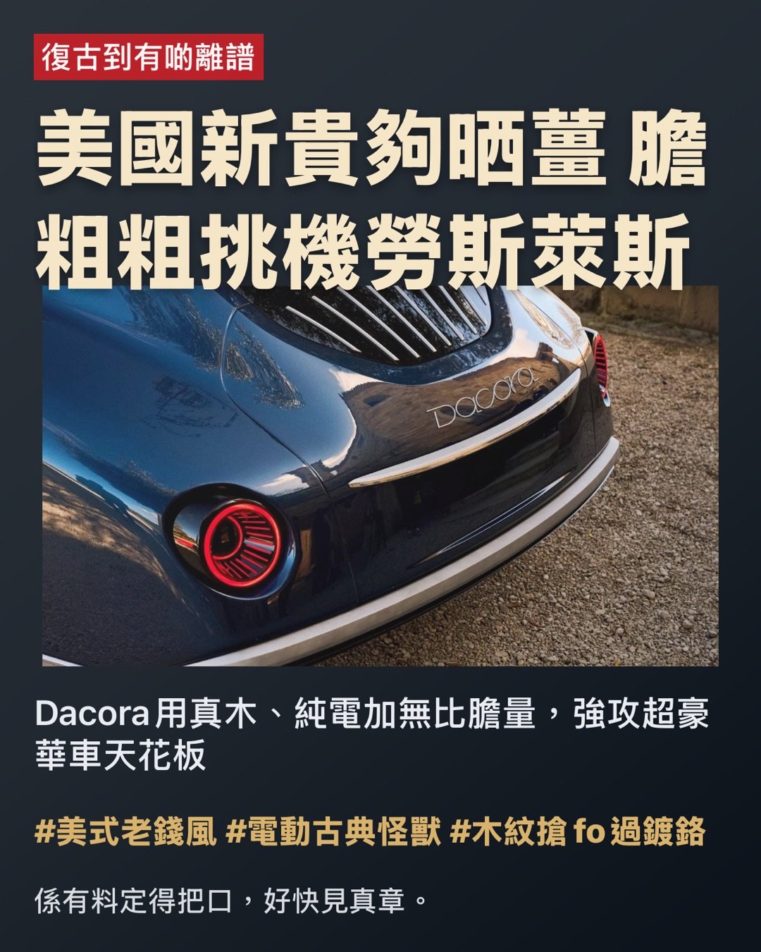 復古到有啲離譜

美國新貴夠晒薑 膽粗粗挑機勞斯萊斯

Dacora用真木、純電加無比膽量，強攻超豪華車天花板

老牌大廠賣百年歷史，Dacora就直接揸部好似由1930年代穿越過嚟嘅電動怪獸踩場。

呢部新作唔單止想做富豪新玩具，仲要重新定義「美式超豪華」。口氣好大？佢個後座Legroom一樣咁大。 #復古唔係懷舊病 #係直接挑機

第一眼就知佢冇諗過低調

長車頭、復古圓燈加埋真木車頭蓋，成陣「華爾街老錢風」出晒嚟，仲要係入電嘅。

呢個夢，大到有啲癡線

平時見到Bentley同Rolls-Royce，一般車廠都會鞠個躬行埋一邊。Dacora就偏偏搬張櫈坐正喺大門口話：「輪到我喇。」品牌由Kristie同Eric D'Ambrosio-Correll兩公婆創立，前者有MIT工程背景，後者出身於經典車修復世家。即係一邊識計數，一邊識玩味道。 #有學歷有野心 #唔係得把口

外形？根本係將藝術館珍藏偷偷哋通電

設計由意大利著名工作室Pininfarina操刀，單係個名已經夠照。成部車由頭到尾充滿Art Deco裝飾藝術色彩，線條滑到似啱啱打完蠟嘅超級遊艇。最顛係個車頭蓋，唔係鋪塊木紋膠板咁小兒科，而係堅·實木，仲可以俾你揀木材。當全世界都用碳纖扮跑格，Dacora就用胡桃木扮老錢。老實講，未開車個氣場已經贏咗一截。 #木得出色 #豪華唔一定要閃盲眼

車廂唔係座艙，係富豪私人會所

車廂入面仲誇張。儀表板一律實木，冷氣掣係實體，旋鈕扭落去實淨有回饋，完全打破依家「一塊大黑芒統治全宇宙」嘅悶局。物料方面，用上Oleatex生物皮革、頂級真皮同埋本土黑胡桃木，總之就係唔想你覺得自己坐緊一件冰冷嘅科技產品，而係一件充滿溫度嘅手作精品。 #掣要㩒得落手先有feel #豪華唔係鬥多大電視

復古軀殼，暗藏高科技管家

唔好以為佢一味賣舊日情懷。Dacora話，實木中控台其實暗藏顯示介面，仲支援手勢操作。表面睇似個古董鐘，骨子裡其實係高科技智能管家。呢種玩法的確高章：將科技靚靚收埋，等你摸落去先feel到陣科幻味。真正有品味嘅人，從來唔需要將功能表貼上額頭。 #科技收得靚先叫高級 #唔使周圍發光發亮

規格數據，大陣仗過中環寫字樓

目前公開嘅數據唔算多，但亮點已經夠晒搶fo。純電版目標係800匹馬力、續航力去到400英里（約643公里），遲啲仲會有混能版。車重約莫6,500磅，儲物空間有成25立方呎。簡單講，體型巨無霸，火力亦都唔惹少。呢種核彈級別嘅車，本來就唔預你喺街市左穿右插，而係要你一腳踩落電門，舒舒服服咁感受地平線自己衝過嚟。 #大力出奇蹟 #靜得嚟充滿暴力

後座，先係佢真正嘅主舞台

Dacora摸得透呢個級別嘅大客要乜。後排可以由一張到三張櫈任你配搭，全車最多坐六個人。重點係後座腿部空間（Legroom）號稱高達45吋！翻譯做人話：老闆翹起對腳得，老闆娘轉身開香檳都無問題。呢種已經跳出咗交通工具嘅層次，係用緊地產霸權嘅邏輯嚟造車，每一吋空間都係面子工程。 #後座先係大佬 #坐得闊落先叫真豪

問題嚟喇：吹得大同做得到，中間差咗十條街

超豪華車市場最難嘅唔係畫圖畫得靚，而係真係交到車。供應鏈要極穩定、稀有物料要長備存貨、手工品質要每一次都交足功課，最難係要有客肯攞錢出嚟信一個全新朵。老牌大廠最無敵嘅唔止係造工，仲有嗰個幾十年甚至百年嘅歷史光環。有時買嘅唔係車，係一張身份證。Dacora依家要由零開始鑄造傳奇，難度分分鐘高過叫香港人戒凍檸茶。 #有夢想唔等於有產能 #品牌氣場要靠歲月沉澱

不過，佢個開局總算有聲有色

廠方聲稱預訂量已經超過首年產能嘅150%。聽落好似好墟冚，但實際產能有幾多、幾時交到車，暫時仲係未知之數。但至少證明咗一件事：有錢人對「唔跟大隊」呢回事，仍然好有渴求。尤其當依家出面啲新電動豪華車，部部都好似喺同一間健身室操出嚟咁口徑一致，Dacora呢種反其道而行嘅復古怪雞美學，反而極度搶眼。 #有錢人最怕撞款 #怪得起自然有人排隊

總結：佢未必包贏，但至少夠薑搞局

Dacora目前最吸引人嘅地方，唔單止係規格，唔單止係實木，亦唔止係復古外表，而係嗰份狂妄。當全世界車廠都用緊同一套「未來感」Template交功課，佢偏偏交咗份好似將博物館古董車插上充電線嘅癲瘋之作。佢會唔會成為下一個神話？依家講仲言之過早。但如果超豪華市場真係需要有人一腳踢爆個悶局，呢個新牌頭，起碼第一腳已經踢得非常響亮。 #暫時唔好笑住 #可能真係劈出個新時代

Hashtags

#美國豪華新勢力 #復古電動派 #頂級手工派頭 #後座霸權 #膽量大過車廠年資 #實木控集合

係有料定得把口，好快見真章。

#美式老錢風 #電動古典怪獸 #木紋搶fo過鍍鉻 page 1
