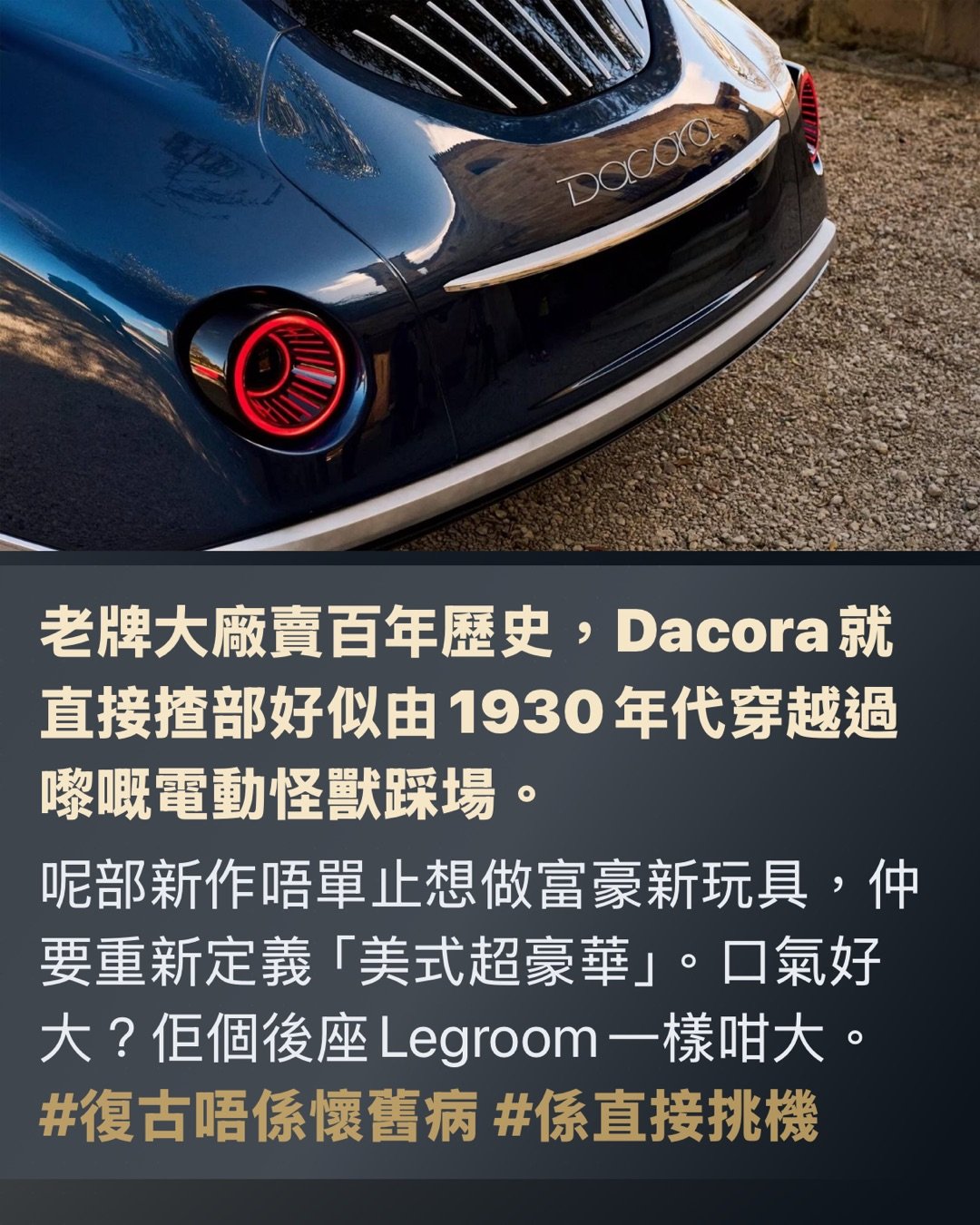 復古到有啲離譜

美國新貴夠晒薑 膽粗粗挑機勞斯萊斯

Dacora用真木、純電加無比膽量，強攻超豪華車天花板

老牌大廠賣百年歷史，Dacora就直接揸部好似由1930年代穿越過嚟嘅電動怪獸踩場。

呢部新作唔單止想做富豪新玩具，仲要重新定義「美式超豪華」。口氣好大？佢個後座Legroom一樣咁大。 #復古唔係懷舊病 #係直接挑機

第一眼就知佢冇諗過低調

長車頭、復古圓燈加埋真木車頭蓋，成陣「華爾街老錢風」出晒嚟，仲要係入電嘅。

呢個夢，大到有啲癡線

平時見到Bentley同Rolls-Royce，一般車廠都會鞠個躬行埋一邊。Dacora就偏偏搬張櫈坐正喺大門口話：「輪到我喇。」品牌由Kristie同Eric D'Ambrosio-Correll兩公婆創立，前者有MIT工程背景，後者出身於經典車修復世家。即係一邊識計數，一邊識玩味道。 #有學歷有野心 #唔係得把口

外形？根本係將藝術館珍藏偷偷哋通電

設計由意大利著名工作室Pininfarina操刀，單係個名已經夠照。成部車由頭到尾充滿Art Deco裝飾藝術色彩，線條滑到似啱啱打完蠟嘅超級遊艇。最顛係個車頭蓋，唔係鋪塊木紋膠板咁小兒科，而係堅·實木，仲可以俾你揀木材。當全世界都用碳纖扮跑格，Dacora就用胡桃木扮老錢。老實講，未開車個氣場已經贏咗一截。 #木得出色 #豪華唔一定要閃盲眼

車廂唔係座艙，係富豪私人會所

車廂入面仲誇張。儀表板一律實木，冷氣掣係實體，旋鈕扭落去實淨有回饋，完全打破依家「一塊大黑芒統治全宇宙」嘅悶局。物料方面，用上Oleatex生物皮革、頂級真皮同埋本土黑胡桃木，總之就係唔想你覺得自己坐緊一件冰冷嘅科技產品，而係一件充滿溫度嘅手作精品。 #掣要㩒得落手先有feel #豪華唔係鬥多大電視

復古軀殼，暗藏高科技管家

唔好以為佢一味賣舊日情懷。Dacora話，實木中控台其實暗藏顯示介面，仲支援手勢操作。表面睇似個古董鐘，骨子裡其實係高科技智能管家。呢種玩法的確高章：將科技靚靚收埋，等你摸落去先feel到陣科幻味。真正有品味嘅人，從來唔需要將功能表貼上額頭。 #科技收得靚先叫高級 #唔使周圍發光發亮

規格數據，大陣仗過中環寫字樓

目前公開嘅數據唔算多，但亮點已經夠晒搶fo。純電版目標係800匹馬力、續航力去到400英里（約643公里），遲啲仲會有混能版。車重約莫6,500磅，儲物空間有成25立方呎。簡單講，體型巨無霸，火力亦都唔惹少。呢種核彈級別嘅車，本來就唔預你喺街市左穿右插，而係要你一腳踩落電門，舒舒服服咁感受地平線自己衝過嚟。 #大力出奇蹟 #靜得嚟充滿暴力

後座，先係佢真正嘅主舞台

Dacora摸得透呢個級別嘅大客要乜。後排可以由一張到三張櫈任你配搭，全車最多坐六個人。重點係後座腿部空間（Legroom）號稱高達45吋！翻譯做人話：老闆翹起對腳得，老闆娘轉身開香檳都無問題。呢種已經跳出咗交通工具嘅層次，係用緊地產霸權嘅邏輯嚟造車，每一吋空間都係面子工程。 #後座先係大佬 #坐得闊落先叫真豪

問題嚟喇：吹得大同做得到，中間差咗十條街

超豪華車市場最難嘅唔係畫圖畫得靚，而係真係交到車。供應鏈要極穩定、稀有物料要長備存貨、手工品質要每一次都交足功課，最難係要有客肯攞錢出嚟信一個全新朵。老牌大廠最無敵嘅唔止係造工，仲有嗰個幾十年甚至百年嘅歷史光環。有時買嘅唔係車，係一張身份證。Dacora依家要由零開始鑄造傳奇，難度分分鐘高過叫香港人戒凍檸茶。 #有夢想唔等於有產能 #品牌氣場要靠歲月沉澱

不過，佢個開局總算有聲有色

廠方聲稱預訂量已經超過首年產能嘅150%。聽落好似好墟冚，但實際產能有幾多、幾時交到車，暫時仲係未知之數。但至少證明咗一件事：有錢人對「唔跟大隊」呢回事，仍然好有渴求。尤其當依家出面啲新電動豪華車，部部都好似喺同一間健身室操出嚟咁口徑一致，Dacora呢種反其道而行嘅復古怪雞美學，反而極度搶眼。 #有錢人最怕撞款 #怪得起自然有人排隊

總結：佢未必包贏，但至少夠薑搞局

Dacora目前最吸引人嘅地方，唔單止係規格，唔單止係實木，亦唔止係復古外表，而係嗰份狂妄。當全世界車廠都用緊同一套「未來感」Template交功課，佢偏偏交咗份好似將博物館古董車插上充電線嘅癲瘋之作。佢會唔會成為下一個神話？依家講仲言之過早。但如果超豪華市場真係需要有人一腳踢爆個悶局，呢個新牌頭，起碼第一腳已經踢得非常響亮。 #暫時唔好笑住 #可能真係劈出個新時代

Hashtags

#美國豪華新勢力 #復古電動派 #頂級手工派頭 #後座霸權 #膽量大過車廠年資 #實木控集合

係有料定得把口，好快見真章。

#美式老錢風 #電動古典怪獸 #木紋搶fo過鍍鉻 page 2